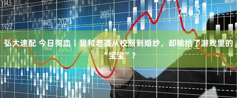 弘大速配 今日狗血丨我和老婆从校服到婚纱，却输给了游戏里的“宝宝”？