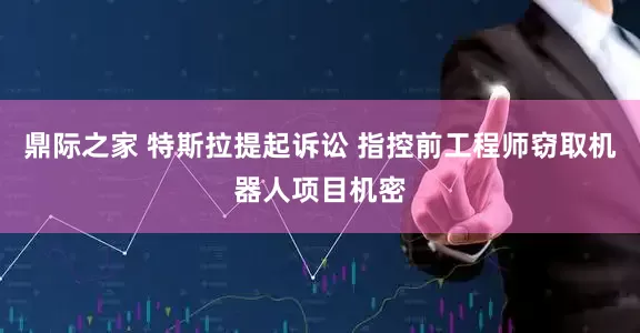 鼎际之家 特斯拉提起诉讼 指控前工程师窃取机器人项目机密