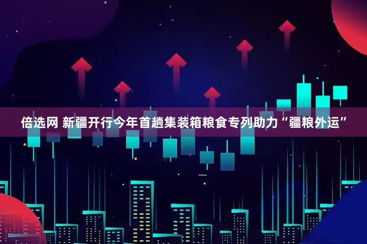 倍选网 新疆开行今年首趟集装箱粮食专列助力“疆粮外运”