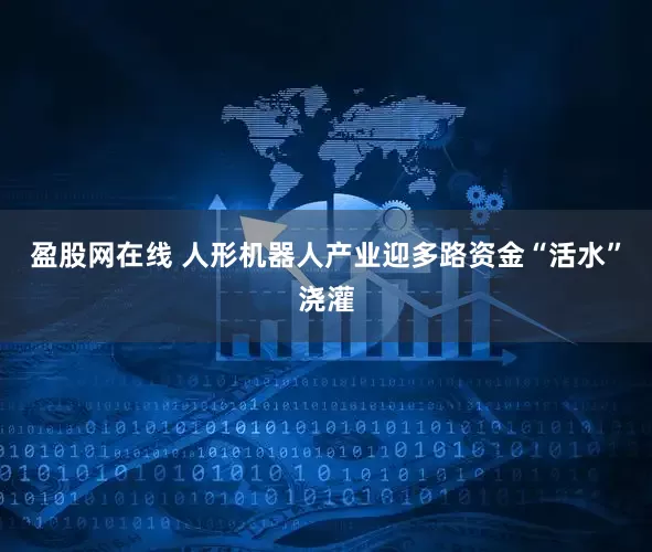 盈股网在线 人形机器人产业迎多路资金“活水”浇灌