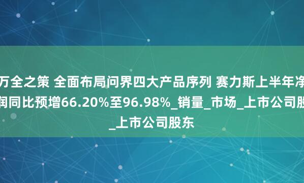 万全之策 全面布局问界四大产品序列 赛力斯上半年净利润同比预增66.20%至96.98%_销量_市场_上市公司股东