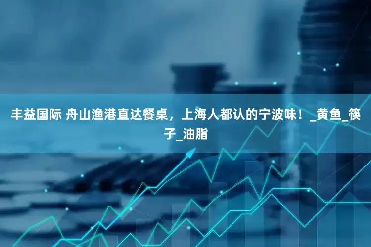 丰益国际 舟山渔港直达餐桌，上海人都认的宁波味！_黄鱼_筷子_油脂