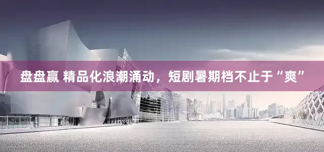 盘盘赢 精品化浪潮涌动，短剧暑期档不止于“爽”