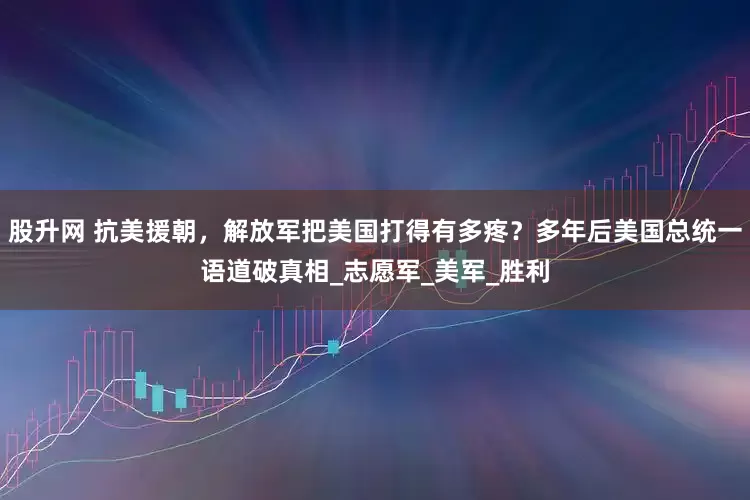 股升网 抗美援朝，解放军把美国打得有多疼？多年后美国总统一语道破真相_志愿军_美军_胜利
