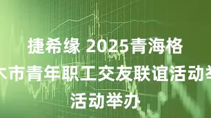 捷希缘 2025青海格尔木市青年职工交友联谊活动举办