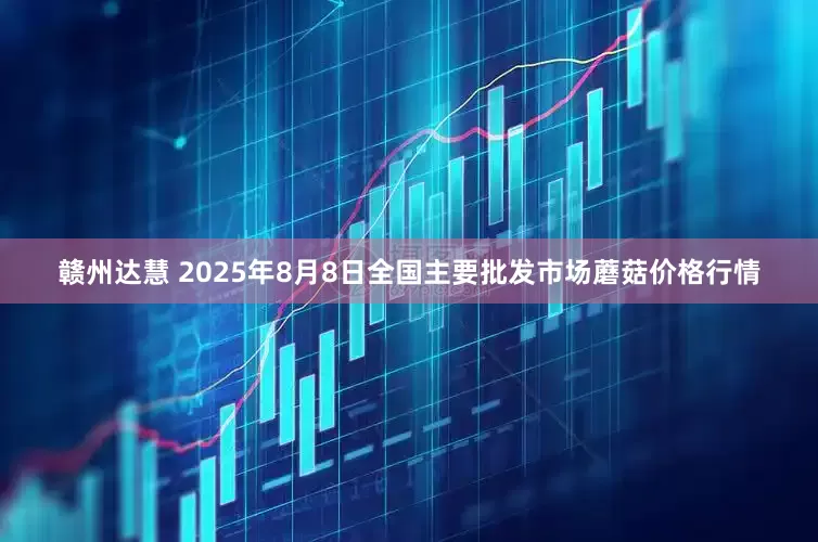 赣州达慧 2025年8月8日全国主要批发市场蘑菇价格行情