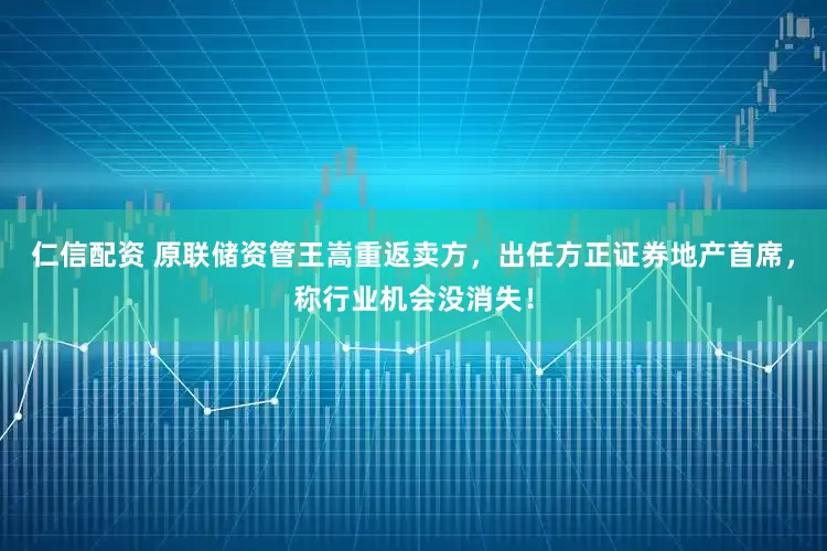 仁信配资 原联储资管王嵩重返卖方，出任方正证券地产首席，称行业机会没消失！