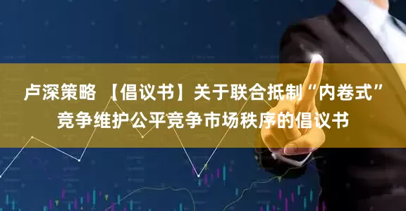 卢深策略 【倡议书】关于联合抵制“内卷式”竞争维护公平竞争市场秩序的倡议书