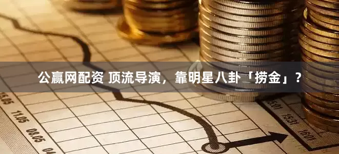 公赢网配资 顶流导演，靠明星八卦「捞金」？