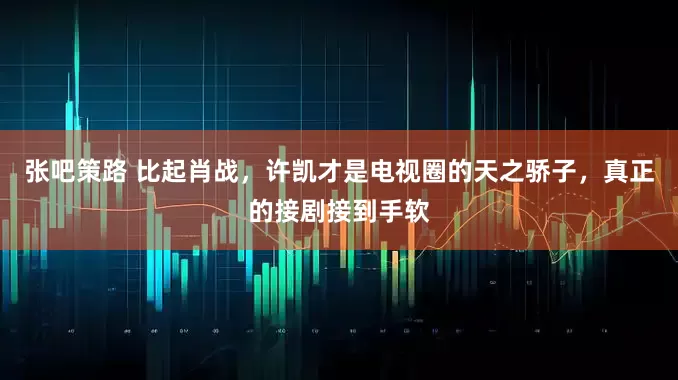 张吧策路 比起肖战，许凯才是电视圈的天之骄子，真正的接剧接到手软