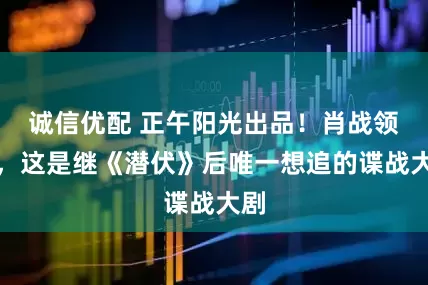 诚信优配 正午阳光出品！肖战领衔，这是继《潜伏》后唯一想追的谍战大剧