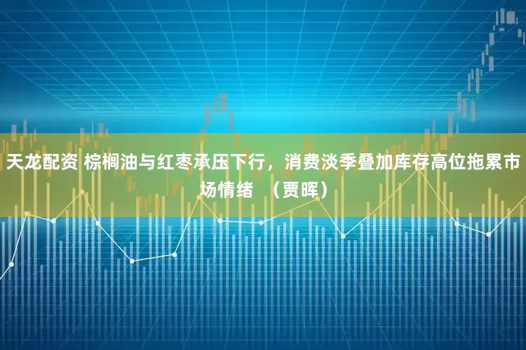 天龙配资 棕榈油与红枣承压下行，消费淡季叠加库存高位拖累市场情绪  （贾晖）