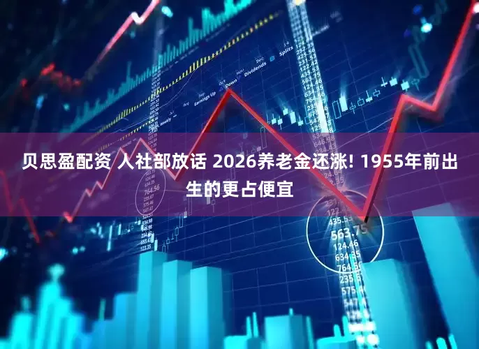 贝思盈配资 人社部放话 2026养老金还涨! 1955年前出生的更占便宜