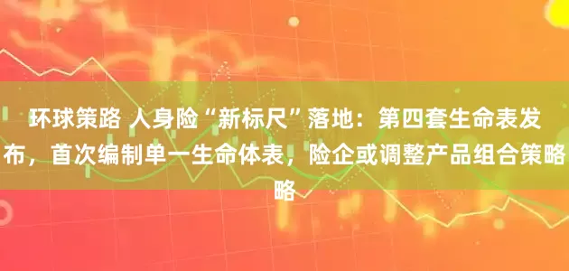 环球策路 人身险“新标尺”落地：第四套生命表发布，首次编制单一生命体表，险企或调整产品组合策略